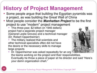 History of Project Management Some people argue that building the Egyptian pyramids was a project, as was building the Great Wall of China Most people consider the  Manhattan Project   to be the first project to use “modern” project management This three-year, $2 billion (in 1946 dollars) project had a separate project manager  (General Leslie Groves) and a technical manager  (Dr. Robert Oppenheimer) The military realized that scientists and other technical specialists often did not have the desire or the necessary skills to manage  large projects Dr. Oppenheimer was asked repeatedly for an organization chart of the teams working on the project and their responsibilities. Eventually he threw a piece of paper at his director and said “Here’s your damn organization chart.” Information Technology Project Management, Fifth Edition, Copyright 2007  