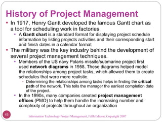 History of Project Management In 1917, Henry Gantt developed the famous Gantt chart as a tool for scheduling work in factories A  Gantt chart  is a standard format for displaying project schedule information by listing projects activities and their corresponding start and finish dates in a calendar format The military was the key industry behind the development of several project management techniques.  Members of the US navy Polaris missile/submarine project first used  network diagrams  in 1958. These diagrams helped model the relationships among project tasks, which allowed them to create schedules that were more realistic. Determining the relationships among tasks helps in finding the  critical path  of the network. This tells the manager the earliest completion date of the project. In the 1990s, many companies created  project management offices  (PMO) to help them handle the increasing number and complexity of projects throughout an organization Information Technology Project Management, Fifth Edition, Copyright 2007  