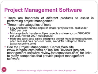 Project Management Software There are hundreds of different products to assist in performing project management Three main categories of tools Low-end tools: handle single or smaller projects well, cost under $200 per user Midrange tools: handle multiple projects and users, cost $200-600 per user, Project 2007 most popular High-end tools: also called enterprise project management software, often licensed on a per-user basis, like VPMi Enterprise Online (www.vcsonline.com) See the Project Management Center Web site (www.infogoal.com/pmc) or Top Ten Reviews (project-management-software-review.toptenreviews.com) for links to many companies that provide project management software Information Technology Project Management, Fifth Edition, Copyright 2007  