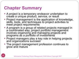 Chapter Summary A project is a temporary endeavor undertaken to create a unique product, service, or result Project management is the application of knowledge, skills, tools, and techniques to project activities to meet project requirements A program is a group of related projects managed in a coordinated way; project portfolio management involves organizing and managing projects and programs as a portfolio of investments Project managers play a key role in helping projects and organizations succeed The project management profession continues to grow and mature Information Technology Project Management, Fifth Edition, Copyright 2007  