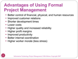 Advantages of Using Formal  Project Management Better control of financial, physical, and human resources Improved customer relations Shorter development times Lower costs Higher quality and increased reliability Higher profit margins Improved productivity Better internal coordination Higher worker morale (less stress) Information Technology Project Management, Fifth Edition, Copyright 2007  