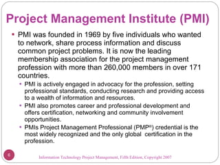 Project Management Institute (PMI) PMI was founded in 1969 by five individuals who wanted to network, share process information and discuss common project problems. It is now the leading membership association for the project management profession with more than 260,000 members in over 171 countries. PMI is actively engaged in advocacy for the profession, setting professional standards, conducting research and providing access to a wealth of information and resources.  PMI also promotes career and professional development and offers certification, networking and community involvement opportunities. PMIs Project Management Professional (PMP ® ) credential is the  most widely recognized and the only global  certification in the profession. Information Technology Project Management, Fifth Edition, Copyright 2007  