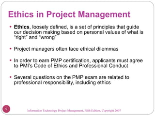 Ethics in Project Management Ethics , loosely defined, is a set of principles that guide our decision making based on personal values of what is “right” and “wrong” Project managers often face ethical dilemmas In order to earn PMP certification, applicants must agree to PMI’s Code of Ethics and Professional Conduct Several questions on the PMP exam are related to professional responsibility, including ethics Information Technology Project Management, Fifth Edition, Copyright 2007  
