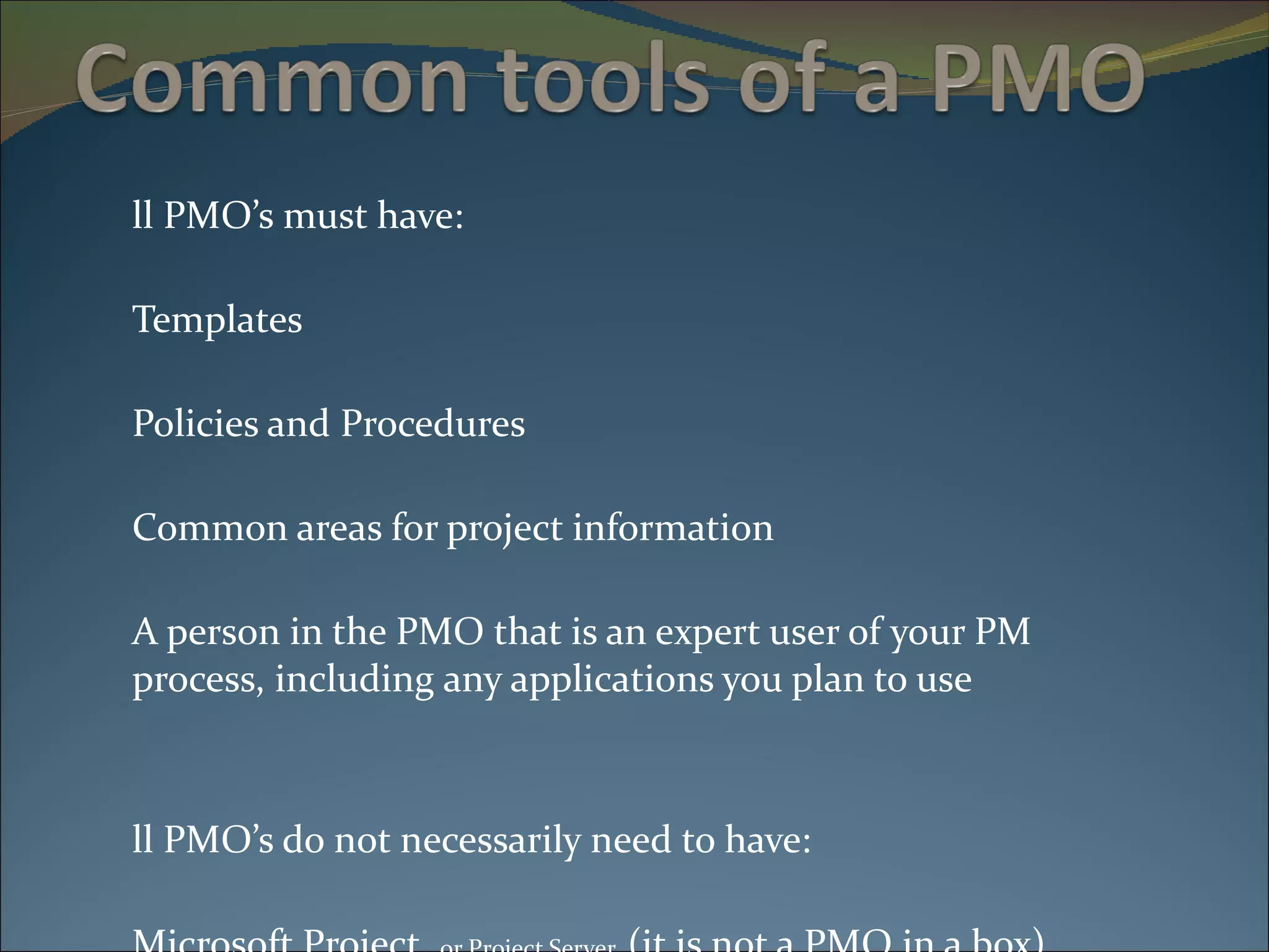 All PMO’s must have: Templates Policies and Procedures Common areas for project information A person in the PMO that is an expert user of your PM  process, including any applications you plan to use All PMO’s do not necessarily need to have: Microsoft Project,  or Project Server  (it is not a PMO in a box) Microsoft SharePoint 