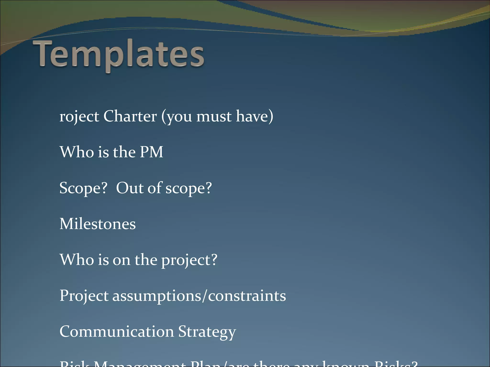 Project Charter (you must have) Who is the PM Scope?  Out of scope? Milestones Who is on the project? Project assumptions/constraints Communication Strategy Risk Management Plan/are there any known Risks? Project Team Sign off http://www.pma.doit.wisc.edu/templates.html 