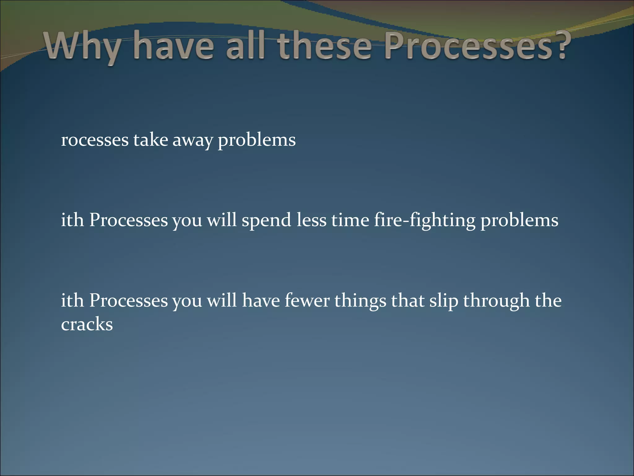 Processes take away problems With Processes you will spend less time fire-fighting problems With Processes you will have fewer things that slip through the cracks 
