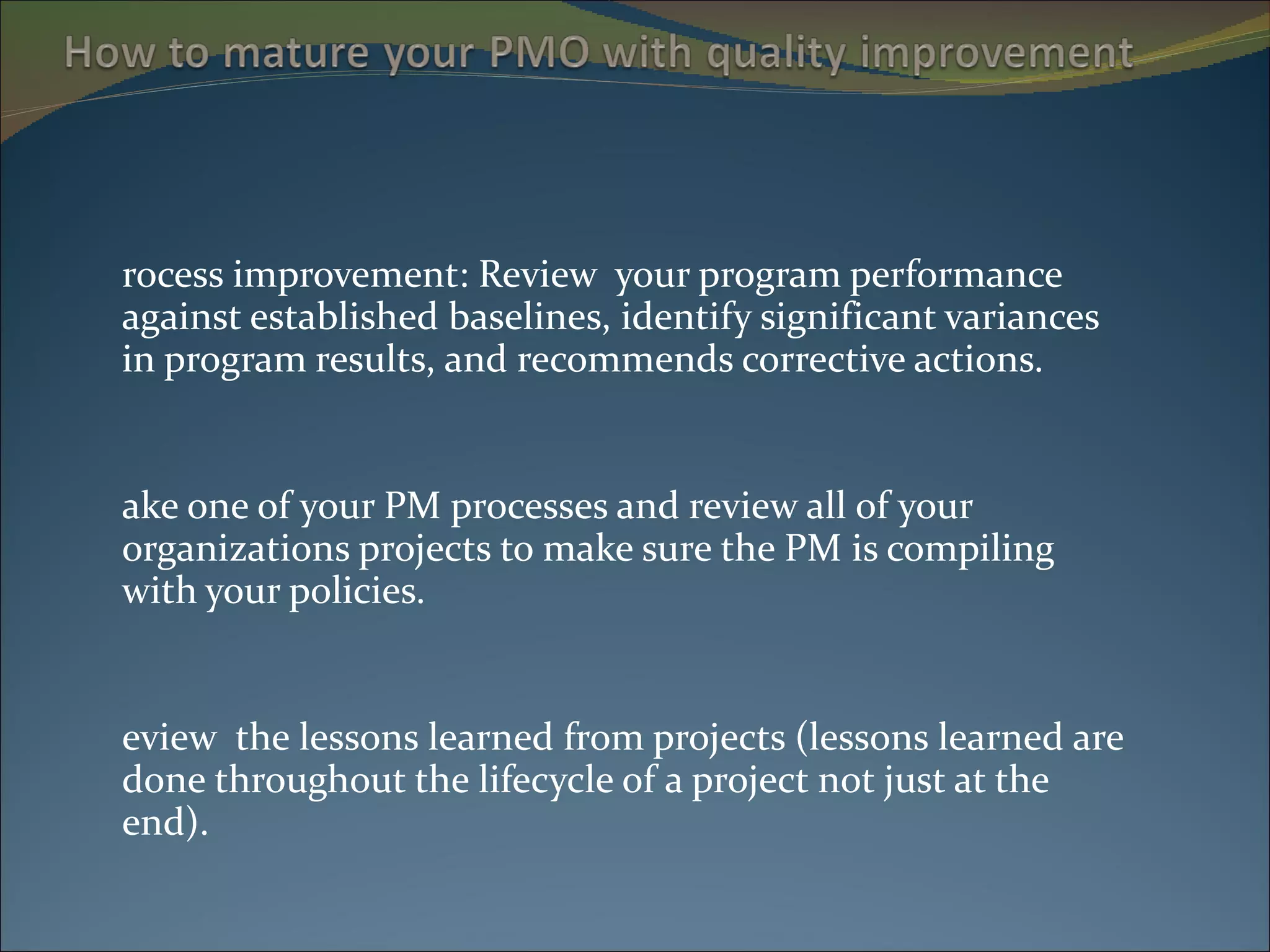 Process improvement: Review  your program performance against established baselines, identify significant variances in program results, and recommends corrective actions. Take one of your PM processes and review all of your organizations projects to make sure the PM is compiling with your policies. Review  the lessons learned from projects (lessons learned are done throughout the lifecycle of a project not just at the end). 