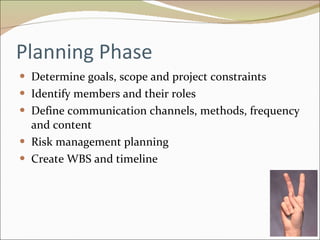Planning Phase Determine goals, scope and project constraints Identify members and their roles Define communication channels, methods, frequency and content Risk management planning Create WBS and timeline 