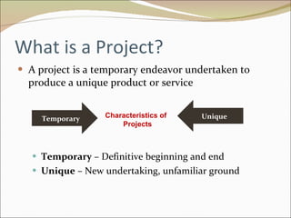 What is a Project? A project is a temporary endeavor undertaken to produce a unique product or service Temporary  – Definitive beginning and end Unique  – New undertaking, unfamiliar ground Temporary Unique Characteristics of  Projects 