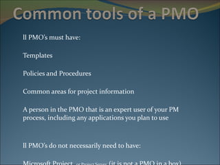 All PMO’s must have: Templates Policies and Procedures Common areas for project information A person in the PMO that is an expert user of your PM  process, including any applications you plan to use All PMO’s do not necessarily need to have: Microsoft Project,  or Project Server  (it is not a PMO in a box) Microsoft SharePoint 