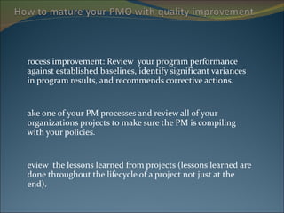Process improvement: Review  your program performance against established baselines, identify significant variances in program results, and recommends corrective actions. Take one of your PM processes and review all of your organizations projects to make sure the PM is compiling with your policies. Review  the lessons learned from projects (lessons learned are done throughout the lifecycle of a project not just at the end). 