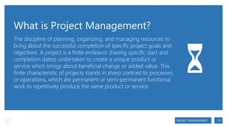 What is Project Management?
The discipline of planning, organizing, and managing resources to
bring about the successful completion of specific project goals and
objectives. A project is a finite endeavor (having specific start and
completion dates) undertaken to create a unique product or
service which brings about beneficial change or added value. This
finite characteristic of projects stands in sharp contrast to processes,
or operations, which are permanent or semi-permanent functional
work to repetitively produce the same product or service.

⏳
PROJECT MANAGEMENT

13

 