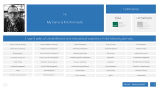 Certifications

Hi.

I have

My name is Kris Kimmerle.

I am training for

I have 9 years of comprehensive and international experience in the following domains.
Business Continuity Planning

Security Intelligence Technician

Project Management

Chain of Custody

Duty Segregation

Disaster Recovery Planning

Physical Security Management

Agile Project Management

Change Management

Defense-in-Depth

Risk Management

Security Operations Management

SharePoint Administrator

IdM Solutions

Supply Chain Processes

Vulnerability Management

Business Operations Management

Enterprise Application Development

Repudiation

Enterprise Risk Management

Threat Profiling

Information Security Instructor

Enterprise Architecture

Automation

ISO 27000 Family of Standards

Compliance Management

Third Party Risk Management

Enterprise Security Architecture

Security Awareness

Simplicity in Complex Security

Auditor

Asset Management

Security Analyst

Access Control

Flexibility in Security

Information Security Instructor

Network Operations

Cloud Computing

MySQL

Interoperability

PROJECT MANAGEMENT

3

 
