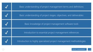 ✔
✔
✔
✔
✔

Basic understanding of project management terms and definitions
Basic understanding of project stages, objectives, and deliverables
Basic knowledge of project management software tools
Introduction to essential project management references
Introduction to highly specialized project management methodologies
PROJECT MANAGEMENT

6

 