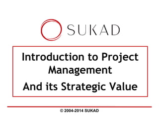 © 2004-2014 SUKAD
Introduction to Project
Management
And its Strategic Value
 