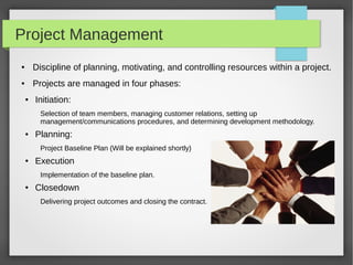 Project Management
● Discipline of planning, motivating, and controlling resources within a project.
● Projects are managed in four phases:
● Initiation:
Selection of team members, managing customer relations, setting up
management/communications procedures, and determining development methodology.
● Planning:
Project Baseline Plan (Will be explained shortly)
● Execution
Implementation of the baseline plan.
● Closedown
Delivering project outcomes and closing the contract.
 