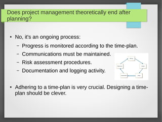 Does project management theoretically end after
planning?
● No, it's an ongoing process:
– Progress is monitored according to the time-plan.
– Communications must be maintained.
– Risk assessment procedures.
– Documentation and logging activity.
● Adhering to a time-plan is very crucial. Designing a time-
plan should be clever.
 