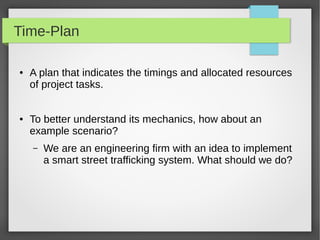 Time-Plan
● A plan that indicates the timings and allocated resources
of project tasks.
● To better understand its mechanics, how about an
example scenario?
– We are an engineering firm with an idea to implement
a smart street trafficking system. What should we do?
 