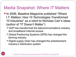 Information Technology Project Management, Fifth Edition, Copyright 2007
Media Snapshot: Where IT Matters
In 2006, Baseline Magazine published “Where
I.T. Matters: How 10 Technologies Transformed
10 Industries” as a retort to Nicholas Carr’s ideas
(author of “IT Doesn’t Matter”)
VoIP has transformed the telecommunications industry
and broadband Internet access
Global Positioning Systems (GPS) has changed the
farming industry
Digital supply chain has changed the entertainment
industry’s distribution system
11
 