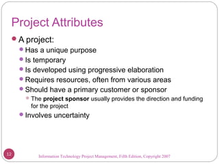 Information Technology Project Management, Fifth Edition, Copyright 2007
Project Attributes
A project:
Has a unique purpose
Is temporary
Is developed using progressive elaboration
Requires resources, often from various areas
Should have a primary customer or sponsor
The project sponsor usually provides the direction and funding
for the project
Involves uncertainty
12
 