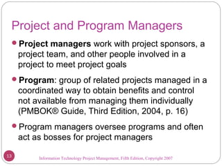 Information Technology Project Management, Fifth Edition, Copyright 2007
Project and Program Managers
Project managers work with project sponsors, a
project team, and other people involved in a
project to meet project goals
Program: group of related projects managed in a
coordinated way to obtain benefits and control
not available from managing them individually
(PMBOK® Guide, Third Edition, 2004, p. 16)
Program managers oversee programs and often
act as bosses for project managers
13
 