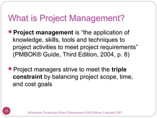 Information Technology Project Management, Fifth Edition, Copyright 2007
What is Project Management?
Project management is “the application of
knowledge, skills, tools and techniques to
project activities to meet project requirements”
(PMBOK® Guide, Third Edition, 2004, p. 8)
Project managers strive to meet the triple
constraint by balancing project scope, time,
and cost goals
15
 