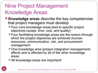 Information Technology Project Management, Fifth Edition, Copyright 2007
Nine Project Management
Knowledge Areas
Knowledge areas describe the key competencies
that project managers must develop
Four core knowledge areas lead to specific project
objectives (scope, time, cost, and quality)
Four facilitating knowledge areas are the means through
which the project objectives are achieved (human
resources, communication, risk, and procurement
management
One knowledge area (project integration management)
affects and is affected by all of the other knowledge
areas
All knowledge areas are important!
18
 