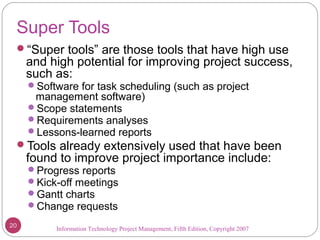Information Technology Project Management, Fifth Edition, Copyright 2007
Super Tools
“Super tools” are those tools that have high use
and high potential for improving project success,
such as:
Software for task scheduling (such as project
management software)
Scope statements
Requirements analyses
Lessons-learned reports
Tools already extensively used that have been
found to improve project importance include:
Progress reports
Kick-off meetings
Gantt charts
Change requests
20
 