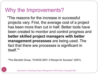 Information Technology Project Management, Fifth Edition, Copyright 2007
Why the Improvements?
"The reasons for the increase in successful
projects vary. First, the average cost of a project
has been more than cut in half. Better tools have
been created to monitor and control progress and
better skilled project managers with better
management processes are being used. The
fact that there are processes is significant in
itself.”*
*The Standish Group, "CHAOS 2001: A Recipe for Success" (2001).
22
 