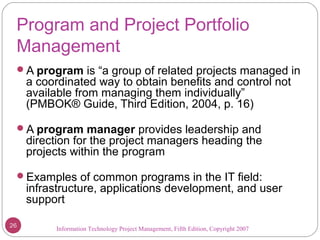 Information Technology Project Management, Fifth Edition, Copyright 2007
Program and Project Portfolio
Management
A program is “a group of related projects managed in
a coordinated way to obtain benefits and control not
available from managing them individually”
(PMBOK® Guide, Third Edition, 2004, p. 16)
A program manager provides leadership and
direction for the project managers heading the
projects within the program
Examples of common programs in the IT field:
infrastructure, applications development, and user
support
26
 
