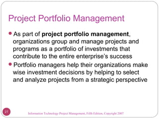Information Technology Project Management, Fifth Edition, Copyright 2007
Project Portfolio Management
As part of project portfolio management,
organizations group and manage projects and
programs as a portfolio of investments that
contribute to the entire enterprise’s success
Portfolio managers help their organizations make
wise investment decisions by helping to select
and analyze projects from a strategic perspective
27
 