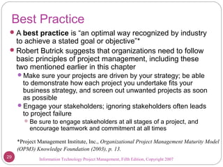 Information Technology Project Management, Fifth Edition, Copyright 2007
Best Practice
A best practice is “an optimal way recognized by industry
to achieve a stated goal or objective”*
Robert Butrick suggests that organizations need to follow
basic principles of project management, including these
two mentioned earlier in this chapter
Make sure your projects are driven by your strategy; be able
to demonstrate how each project you undertake fits your
business strategy, and screen out unwanted projects as soon
as possible
Engage your stakeholders; ignoring stakeholders often leads
to project failure
Be sure to engage stakeholders at all stages of a project, and
encourage teamwork and commitment at all times
*Project Management Institute, Inc., Organizational Project Management Maturity Model
(OPM3) Knowledge Foundation (2003), p. 13.
29
 