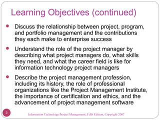 Information Technology Project Management, Fifth Edition, Copyright 2007
Learning Objectives (continued)
 Discuss the relationship between project, program,
and portfolio management and the contributions
they each make to enterprise success
 Understand the role of the project manager by
describing what project managers do, what skills
they need, and what the career field is like for
information technology project managers
 Describe the project management profession,
including its history, the role of professional
organizations like the Project Management Institute,
the importance of certification and ethics, and the
advancement of project management software
3
 
