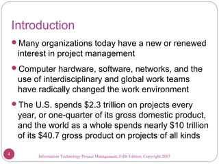 Information Technology Project Management, Fifth Edition, Copyright 2007
Introduction
Many organizations today have a new or renewed
interest in project management
Computer hardware, software, networks, and the
use of interdisciplinary and global work teams
have radically changed the work environment
The U.S. spends $2.3 trillion on projects every
year, or one-quarter of its gross domestic product,
and the world as a whole spends nearly $10 trillion
of its $40.7 gross product on projects of all kinds
4
 