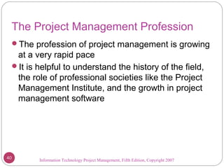 Information Technology Project Management, Fifth Edition, Copyright 2007
The Project Management Profession
The profession of project management is growing
at a very rapid pace
It is helpful to understand the history of the field,
the role of professional societies like the Project
Management Institute, and the growth in project
management software
40
 