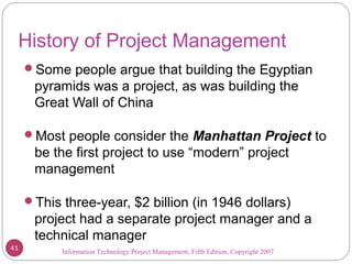 Information Technology Project Management, Fifth Edition, Copyright 2007
History of Project Management
Some people argue that building the Egyptian
pyramids was a project, as was building the
Great Wall of China
Most people consider the Manhattan Project to
be the first project to use “modern” project
management
This three-year, $2 billion (in 1946 dollars)
project had a separate project manager and a
technical manager
41
 