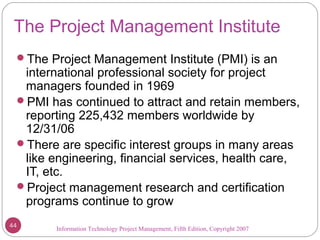 Information Technology Project Management, Fifth Edition, Copyright 2007
The Project Management Institute
The Project Management Institute (PMI) is an
international professional society for project
managers founded in 1969
PMI has continued to attract and retain members,
reporting 225,432 members worldwide by
12/31/06
There are specific interest groups in many areas
like engineering, financial services, health care,
IT, etc.
Project management research and certification
programs continue to grow
44
 