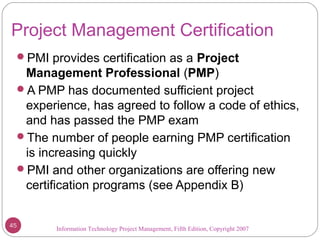 Information Technology Project Management, Fifth Edition, Copyright 2007
Project Management Certification
PMI provides certification as a Project
Management Professional (PMP)
A PMP has documented sufficient project
experience, has agreed to follow a code of ethics,
and has passed the PMP exam
The number of people earning PMP certification
is increasing quickly
PMI and other organizations are offering new
certification programs (see Appendix B)
45
 