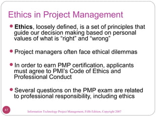 Information Technology Project Management, Fifth Edition, Copyright 2007
Ethics in Project Management
Ethics, loosely defined, is a set of principles that
guide our decision making based on personal
values of what is “right” and “wrong”
Project managers often face ethical dilemmas
In order to earn PMP certification, applicants
must agree to PMI’s Code of Ethics and
Professional Conduct
Several questions on the PMP exam are related
to professional responsibility, including ethics
47
 