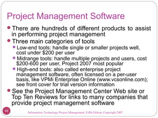Information Technology Project Management, Fifth Edition, Copyright 2007
Project Management Software
There are hundreds of different products to assist
in performing project management
Three main categories of tools
Low-end tools: handle single or smaller projects well,
cost under $200 per user
Midrange tools: handle multiple projects and users, cost
$200-600 per user, Project 2007 most popular
High-end tools: also called enterprise project
management software, often licensed on a per-user
basis, like VPMi Enterprise Online (www.vcsonline.com);
see front cover for trial version information
See the Project Management Center Web site or
Top Ten Reviews for links to many companies that
provide project management software
48
 
