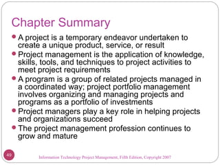 Information Technology Project Management, Fifth Edition, Copyright 2007
Chapter Summary
A project is a temporary endeavor undertaken to
create a unique product, service, or result
Project management is the application of knowledge,
skills, tools, and techniques to project activities to
meet project requirements
A program is a group of related projects managed in
a coordinated way; project portfolio management
involves organizing and managing projects and
programs as a portfolio of investments
Project managers play a key role in helping projects
and organizations succeed
The project management profession continues to
grow and mature
49
 