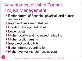 Information Technology Project Management, Fifth Edition, Copyright 2007
Advantages of Using Formal
Project Management
Better control of financial, physical, and human
resources
Improved customer relations
Shorter development times
Lower costs
Higher quality and increased reliability
Higher profit margins
Improved productivity
Better internal coordination
Higher worker morale (less stress)
7
 