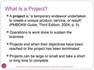 Information Technology Project Management, Fifth Edition, Copyright 2007
What Is a Project?
A project is “a temporary endeavor undertaken
to create a unique product, service, or result”
(PMBOK® Guide, Third Edition, 2004, p. 5)
Operations is work done to sustain the
business
Projects end when their objectives have been
reached or the project has been terminated
Projects can be large or small and take a short
or long time to complete
8
 