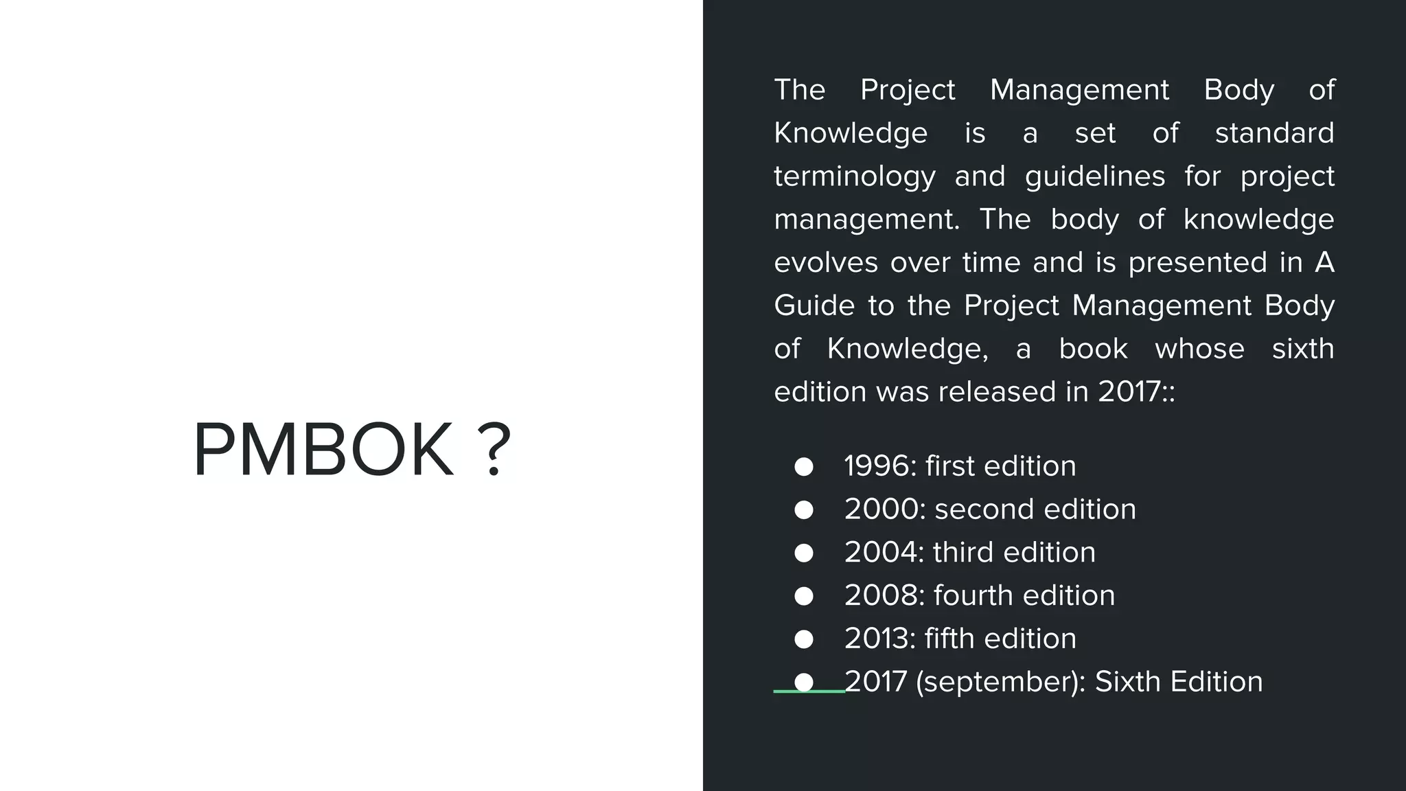 The Project Management Body of
Knowledge is a set of standard
terminology and guidelines for project
management. The body of knowledge
evolves over time and is presented in A
Guide to the Project Management Body
of Knowledge, a book whose sixth
edition was released in 2017::
● 1996: first edition
● 2000: second edition
● 2004: third edition
● 2008: fourth edition
● 2013: fifth edition
● 2017 (september): Sixth Edition
PMBOK ?
 