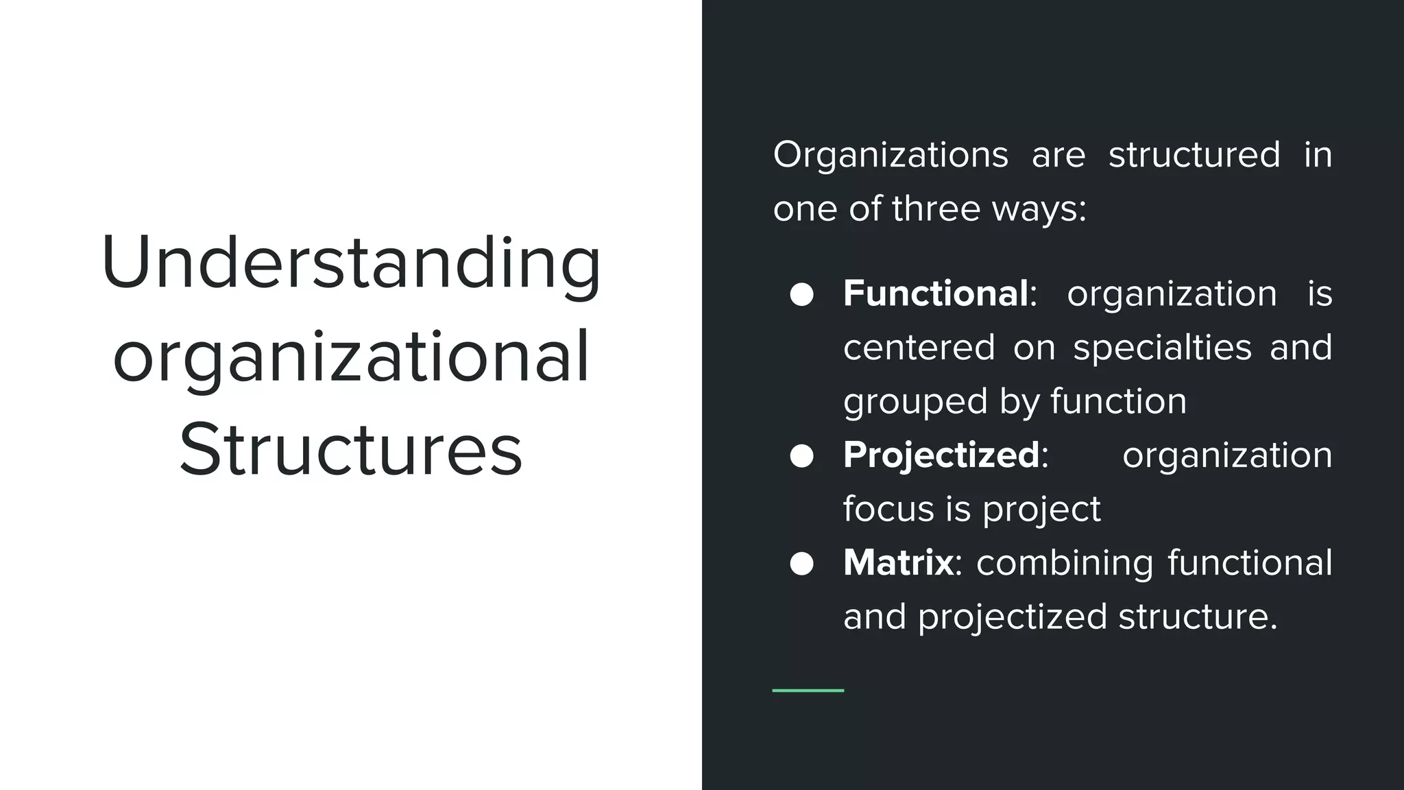 Organizations are structured in
one of three ways:
● Functional: organization is
centered on specialties and
grouped by function
● Projectized: organization
focus is project
● Matrix: combining functional
and projectized structure.
Understanding
organizational
Structures
 
