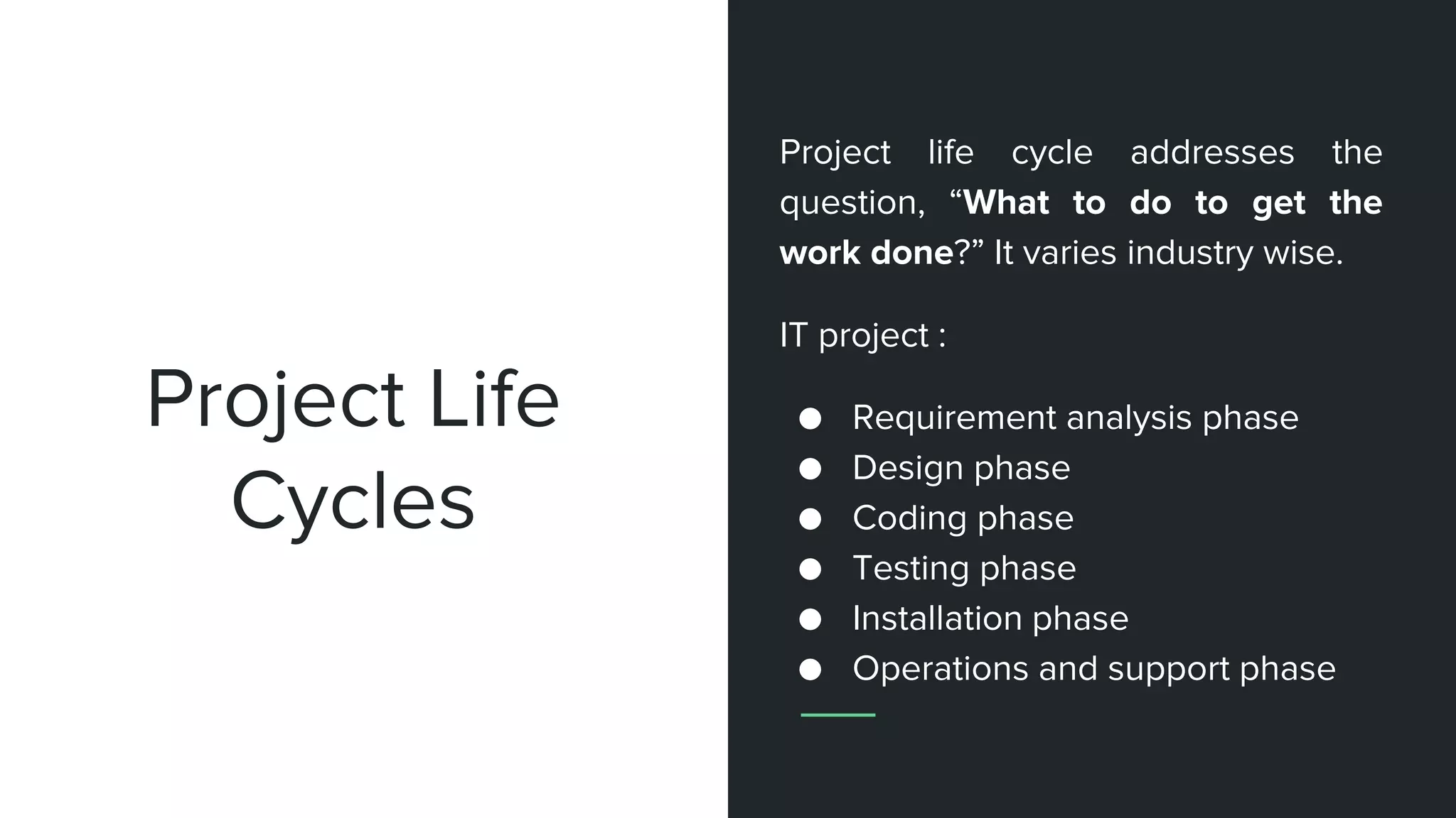 Project Life
Cycles
Project life cycle addresses the
question, “What to do to get the
work done?” It varies industry wise.
IT project :
● Requirement analysis phase
● Design phase
● Coding phase
● Testing phase
● Installation phase
● Operations and support phase
 