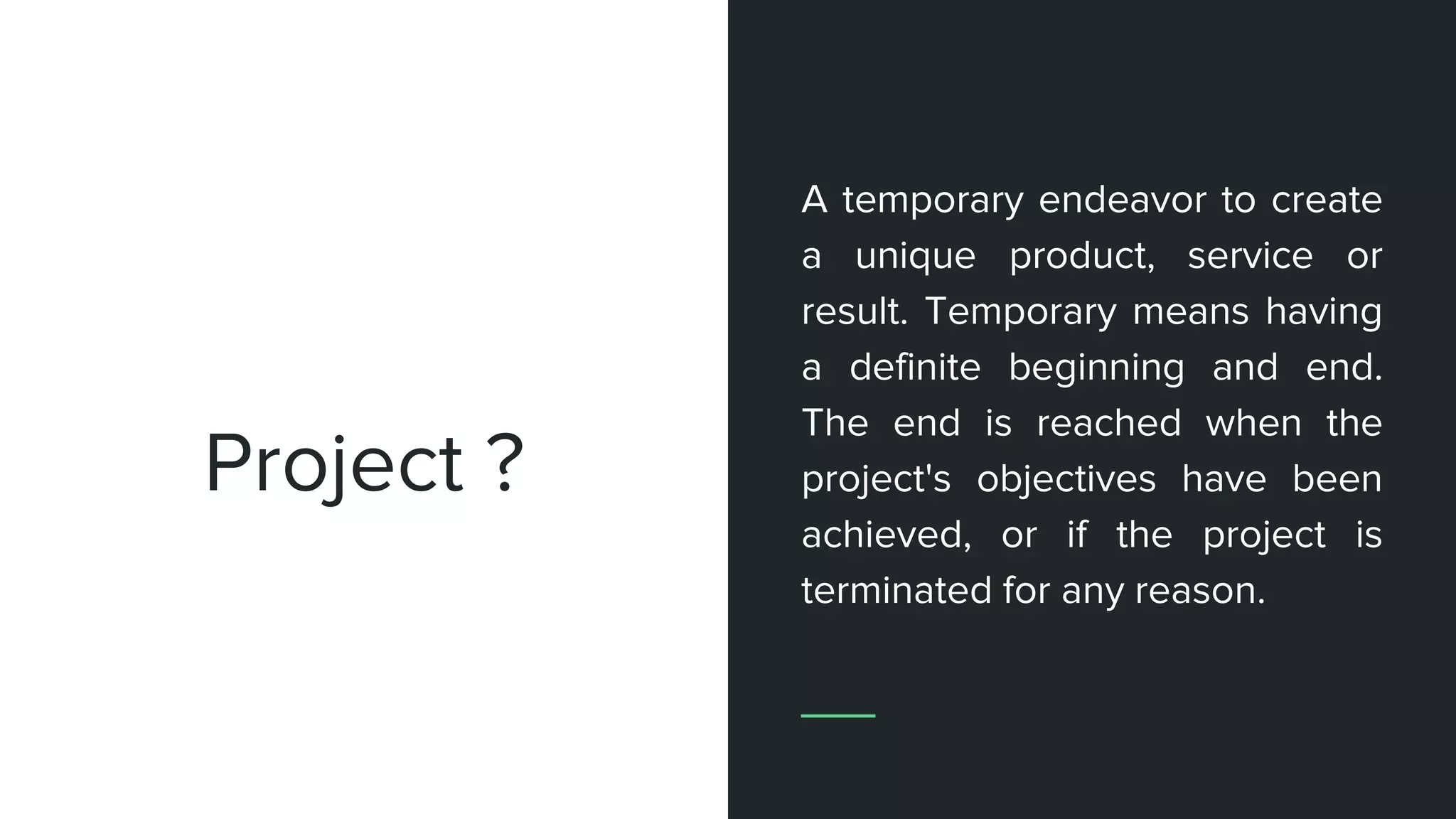 Project ?
A temporary endeavor to create
a unique product, service or
result. Temporary means having
a definite beginning and end.
The end is reached when the
project's objectives have been
achieved, or if the project is
terminated for any reason.
 