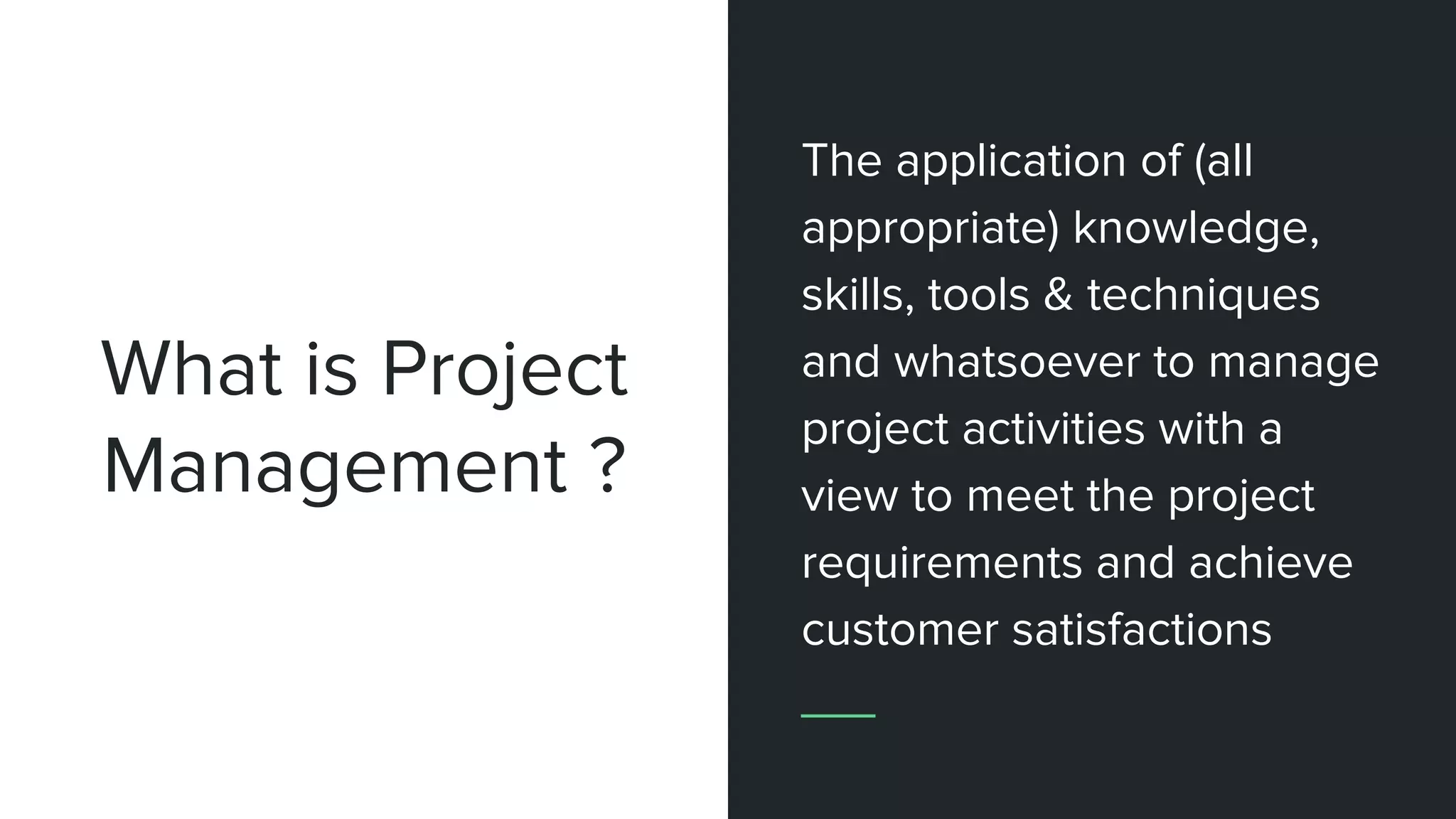 What is Project
Management ?
The application of (all
appropriate) knowledge,
skills, tools & techniques
and whatsoever to manage
project activities with a
view to meet the project
requirements and achieve
customer satisfactions
 