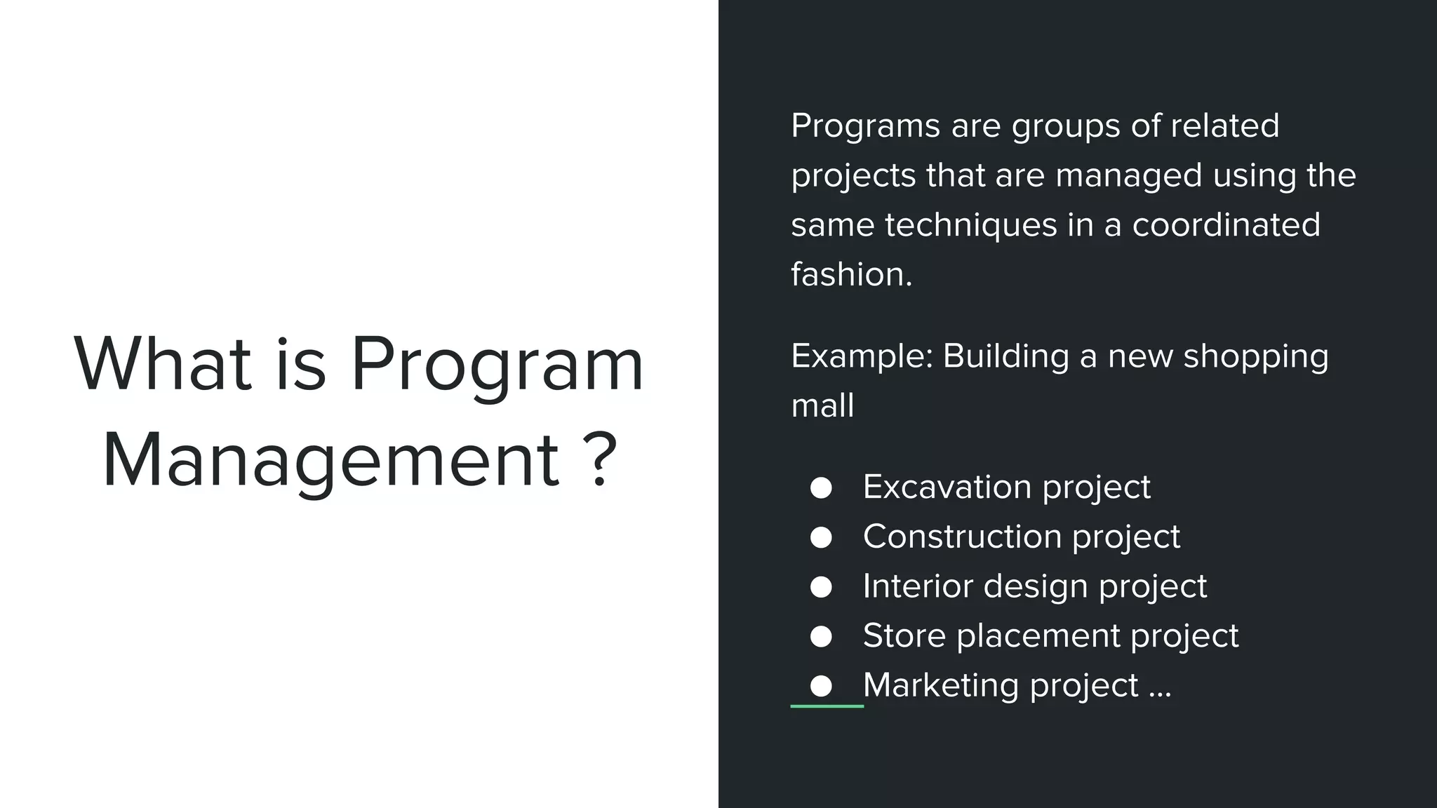 What is Program
Management ?
Programs are groups of related
projects that are managed using the
same techniques in a coordinated
fashion.
Example: Building a new shopping
mall
● Excavation project
● Construction project
● Interior design project
● Store placement project
● Marketing project ...
 