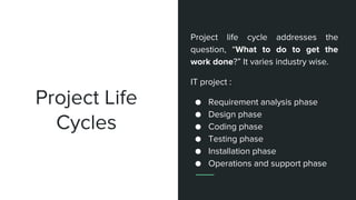 Project Life
Cycles
Project life cycle addresses the
question, “What to do to get the
work done?” It varies industry wise.
IT project :
● Requirement analysis phase
● Design phase
● Coding phase
● Testing phase
● Installation phase
● Operations and support phase
 